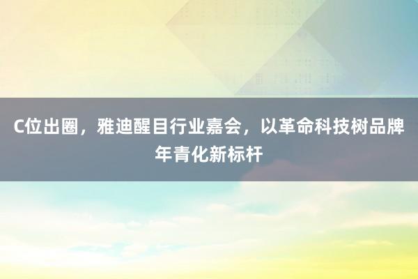 C位出圈，雅迪醒目行业嘉会，以革命科技树品牌年青化新标杆