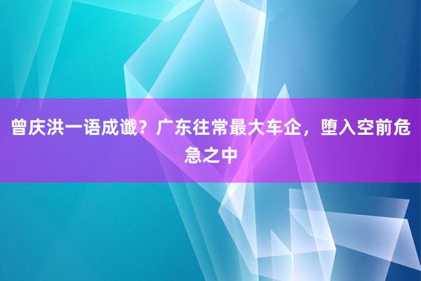 曾庆洪一语成谶？广东往常最大车企，堕入空前危急之中