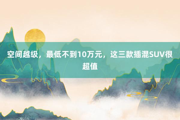 空间越级，最低不到10万元，这三款插混SUV很超值