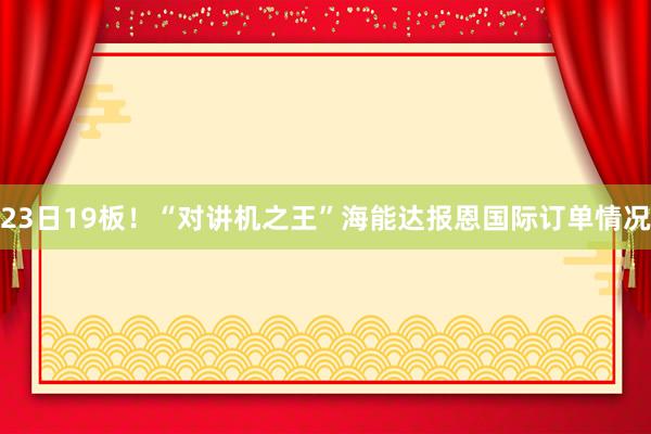 23日19板！“对讲机之王”海能达报恩国际订单情况