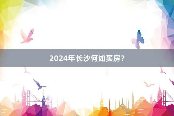 2024年长沙何如买房？