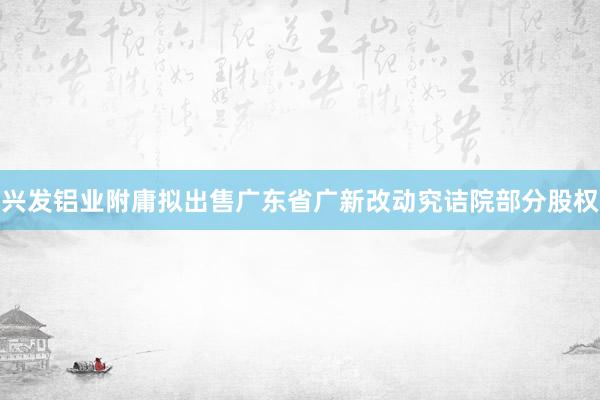 兴发铝业附庸拟出售广东省广新改动究诘院部分股权