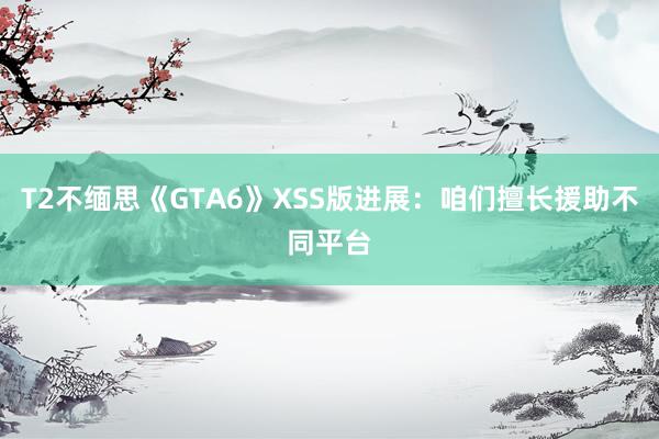 T2不缅思《GTA6》XSS版进展：咱们擅长援助不同平台