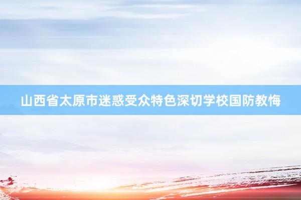 山西省太原市迷惑受众特色深切学校国防教悔