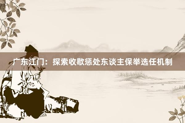 广东江门：探索收歇惩处东谈主保举选任机制