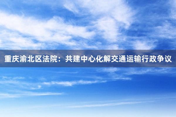 重庆渝北区法院：共建中心化解交通运输行政争议