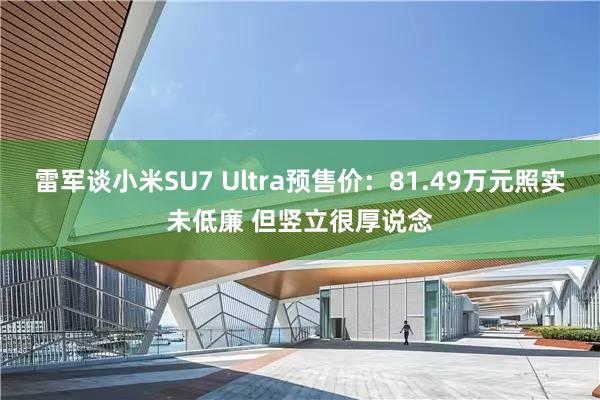 雷军谈小米SU7 Ultra预售价：81.49万元照实未低廉 但竖立很厚说念