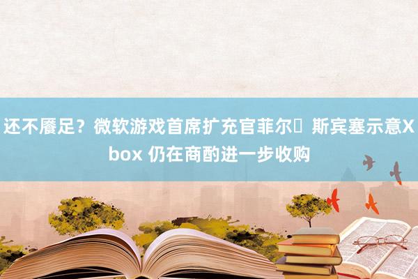 还不餍足？微软游戏首席扩充官菲尔・斯宾塞示意Xbox 仍在商酌进一步收购