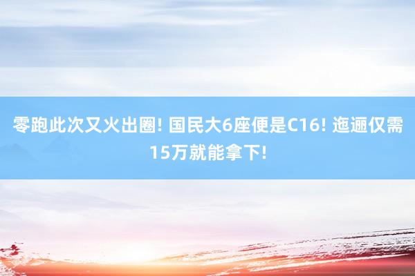 零跑此次又火出圈! 国民大6座便是C16! 迤逦仅需15万就能拿下!